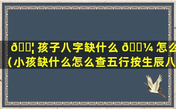 🐦 孩子八字缺什么 🌼 怎么查（小孩缺什么怎么查五行按生辰八字查）